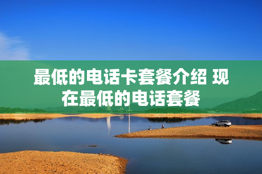 最低的电话卡套餐介绍 现在最低的电话套餐