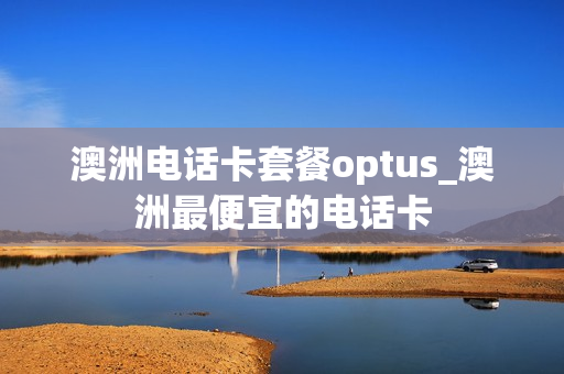 澳洲电话卡套餐optus_澳洲最便宜的电话卡