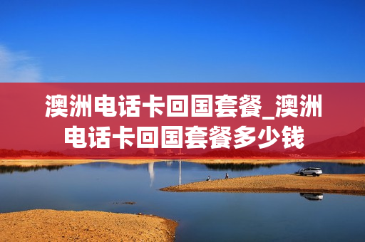 澳洲电话卡回国套餐_澳洲电话卡回国套餐多少钱