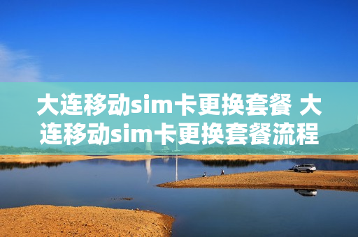 大连移动sim卡更换套餐 大连移动sim卡更换套餐流程