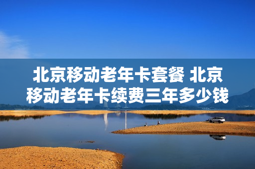 北京移动老年卡套餐 北京移动老年卡续费三年多少钱