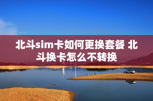 北斗sim卡如何更换套餐 北斗换卡怎么不转换