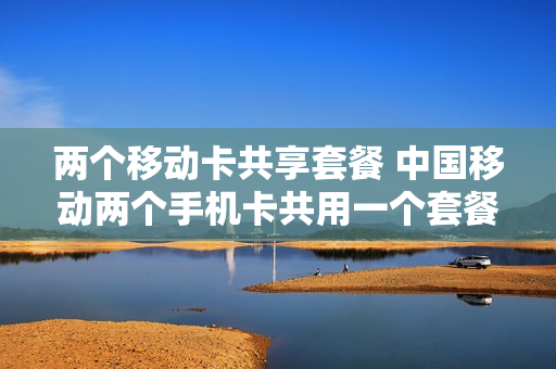 两个移动卡共享套餐 中国移动两个手机卡共用一个套餐