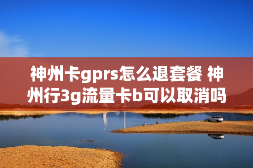 神州卡gprs怎么退套餐 神州行3g流量卡b可以取消吗