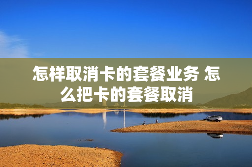 怎样取消卡的套餐业务 怎么把卡的套餐取消