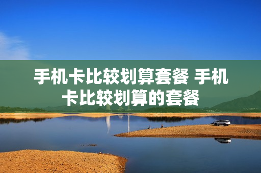 手机卡比较划算套餐 手机卡比较划算的套餐