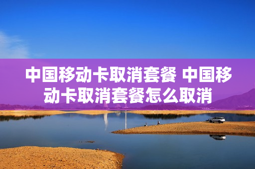 中国移动卡取消套餐 中国移动卡取消套餐怎么取消
