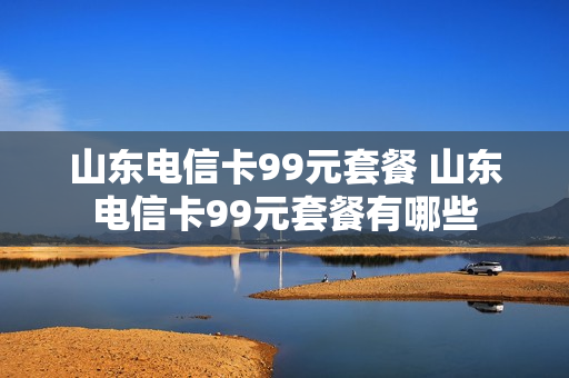 山东电信卡99元套餐 山东电信卡99元套餐有哪些