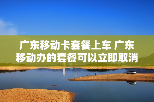 广东移动卡套餐上车 广东移动办的套餐可以立即取消吗