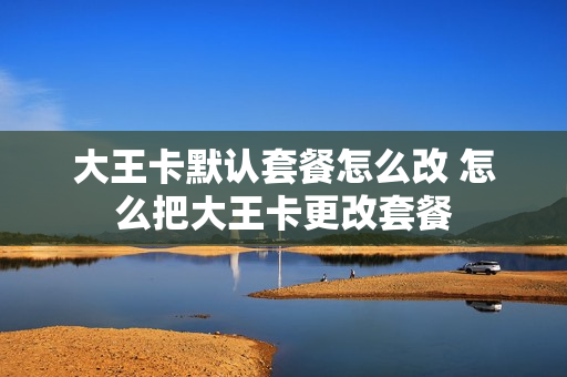 大王卡默认套餐怎么改 怎么把大王卡更改套餐