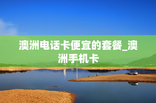 澳洲电话卡便宜的套餐_澳洲手机卡