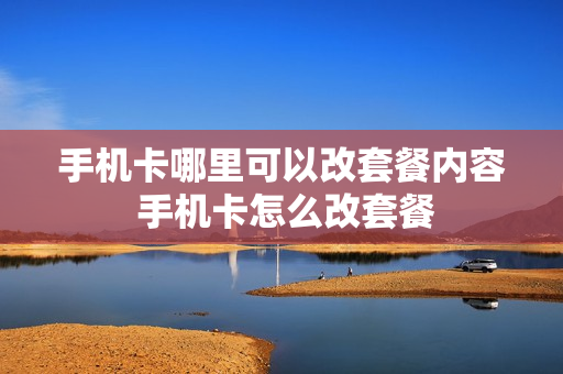 手机卡哪里可以改套餐内容 手机卡怎么改套餐