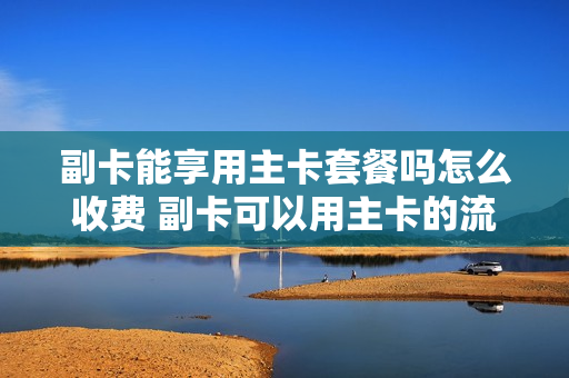 副卡能享用主卡套餐吗怎么收费 副卡可以用主卡的流量套餐吗