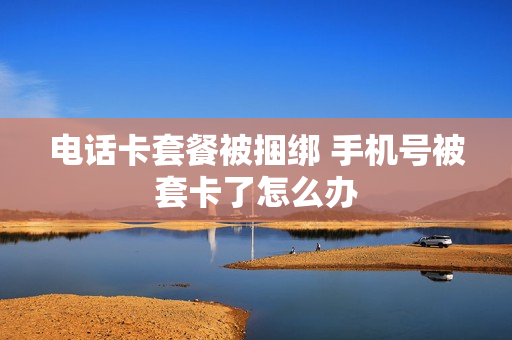 电话卡套餐被捆绑 手机号被套卡了怎么办
