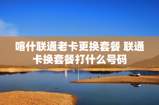 喀什联通老卡更换套餐 联通卡换套餐打什么号码