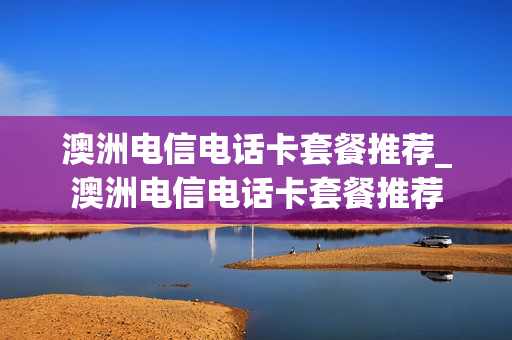 澳洲电信电话卡套餐推荐_澳洲电信电话卡套餐推荐