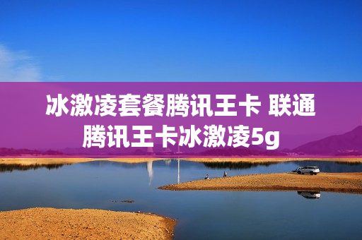 冰激凌套餐腾讯王卡 联通腾讯王卡冰激凌5g