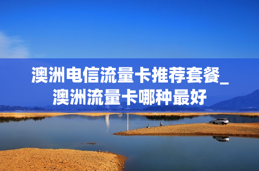 澳洲电信流量卡推荐套餐_澳洲流量卡哪种最好