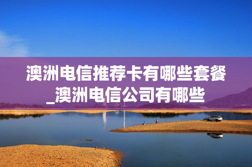 澳洲电信推荐卡有哪些套餐_澳洲电信公司有哪些