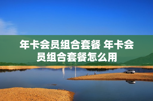 年卡会员组合套餐 年卡会员组合套餐怎么用