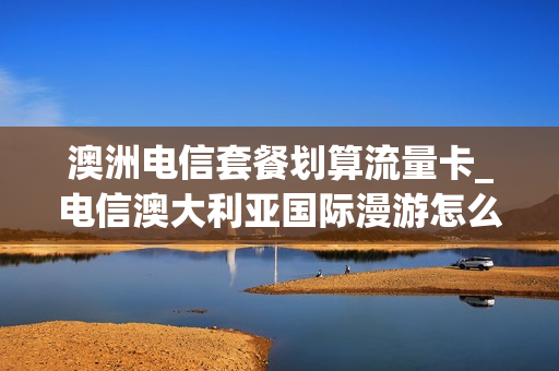 澳洲电信套餐划算流量卡_电信澳大利亚国际漫游怎么收费