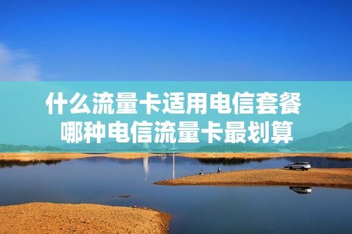 什么流量卡适用电信套餐 哪种电信流量卡最划算