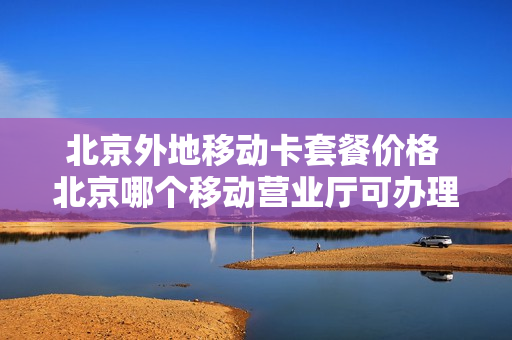 北京外地移动卡套餐价格 北京哪个移动营业厅可办理异地卡