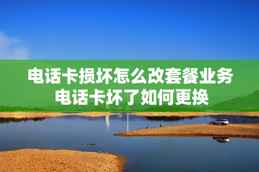 电话卡损坏怎么改套餐业务 电话卡坏了如何更换