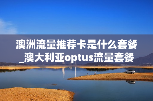 澳洲流量推荐卡是什么套餐_澳大利亚optus流量套餐