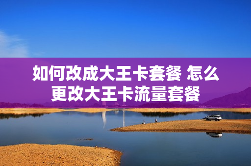 如何改成大王卡套餐 怎么更改大王卡流量套餐
