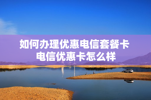 如何办理优惠电信套餐卡 电信优惠卡怎么样