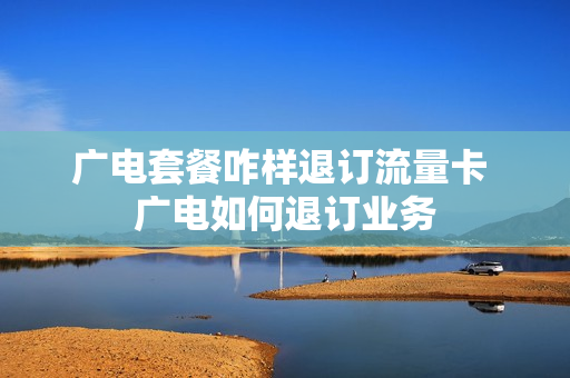 广电套餐咋样退订流量卡 广电如何退订业务