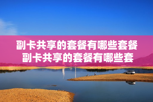 副卡共享的套餐有哪些套餐 副卡共享的套餐有哪些套餐可以用