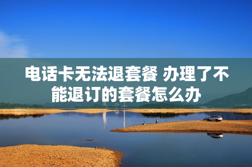 电话卡无法退套餐 办理了不能退订的套餐怎么办