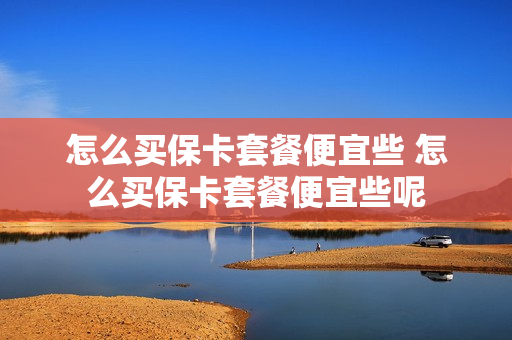 怎么买保卡套餐便宜些 怎么买保卡套餐便宜些呢