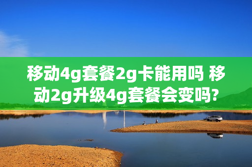 移动4g套餐2g卡能用吗 移动2g升级4g套餐会变吗?