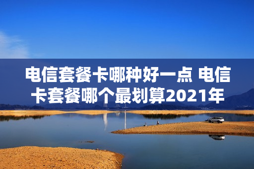电信套餐卡哪种好一点 电信卡套餐哪个最划算2021年
