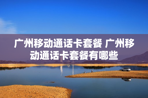 广州移动通话卡套餐 广州移动通话卡套餐有哪些