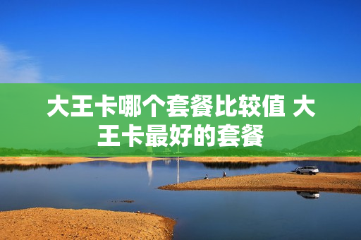大王卡哪个套餐比较值 大王卡最好的套餐