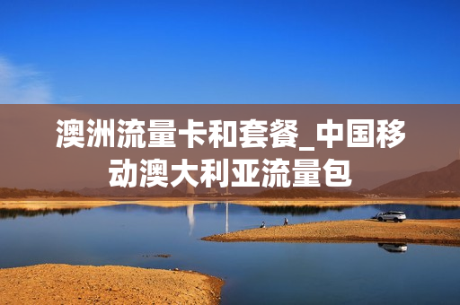 澳洲流量卡和套餐_中国移动澳大利亚流量包