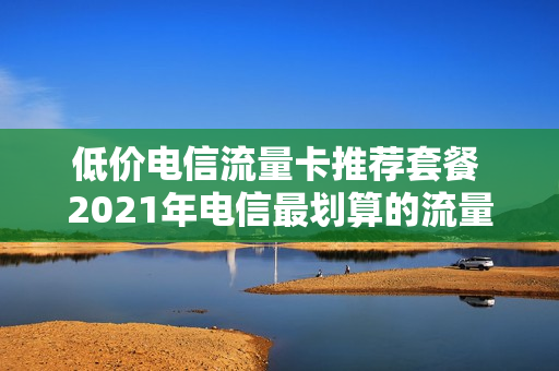 低价电信流量卡推荐套餐 2021年电信最划算的流量卡