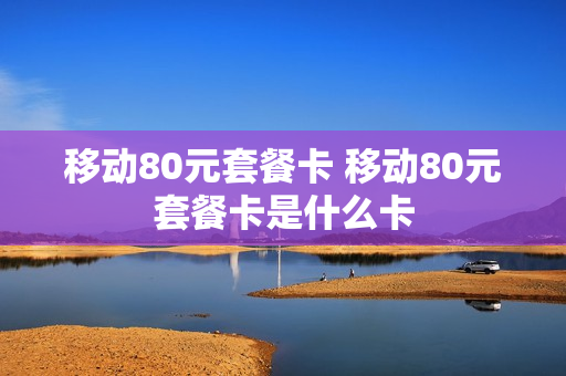 移动80元套餐卡 移动80元套餐卡是什么卡