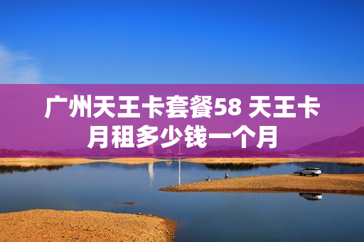 广州天王卡套餐58 天王卡月租多少钱一个月
