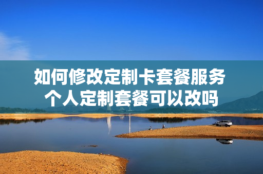 如何修改定制卡套餐服务 个人定制套餐可以改吗