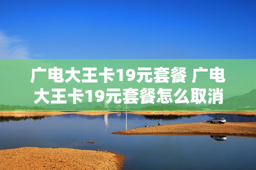 广电大王卡19元套餐 广电大王卡19元套餐怎么取消