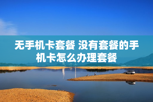 无手机卡套餐 没有套餐的手机卡怎么办理套餐