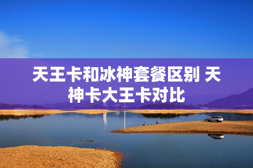 天王卡和冰神套餐区别 天神卡大王卡对比