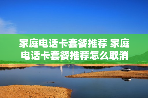 家庭电话卡套餐推荐 家庭电话卡套餐推荐怎么取消