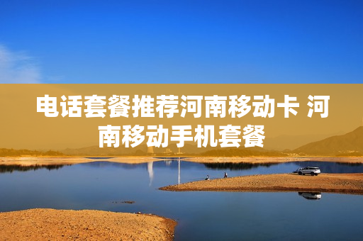 电话套餐推荐河南移动卡 河南移动手机套餐