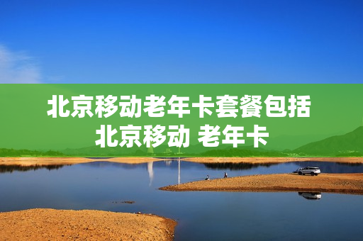 北京移动老年卡套餐包括 北京移动 老年卡
